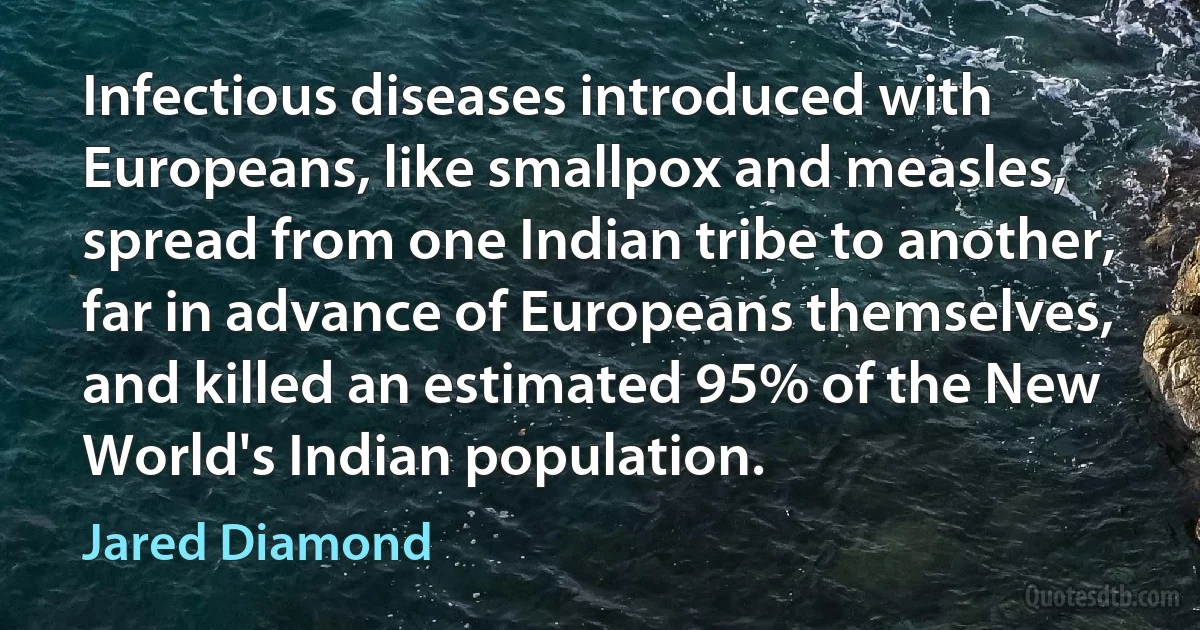 Infectious diseases introduced with Europeans, like smallpox and measles, spread from one Indian tribe to another, far in advance of Europeans themselves, and killed an estimated 95% of the New World's Indian population. (Jared Diamond)