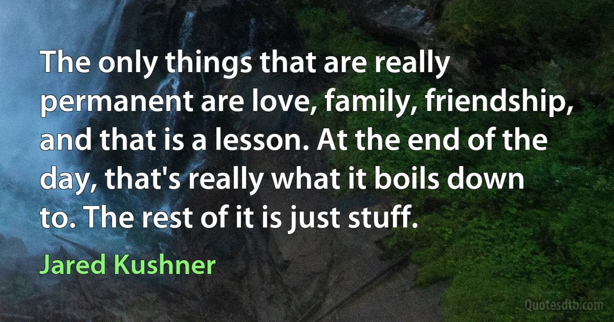 The only things that are really permanent are love, family, friendship, and that is a lesson. At the end of the day, that's really what it boils down to. The rest of it is just stuff. (Jared Kushner)