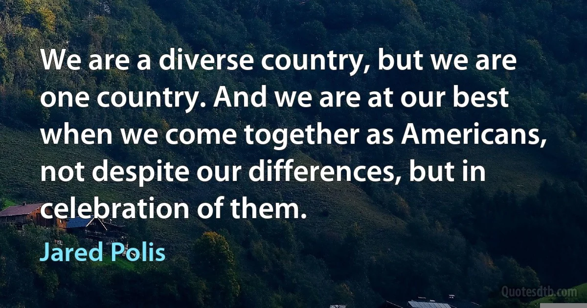 We are a diverse country, but we are one country. And we are at our best when we come together as Americans, not despite our differences, but in celebration of them. (Jared Polis)