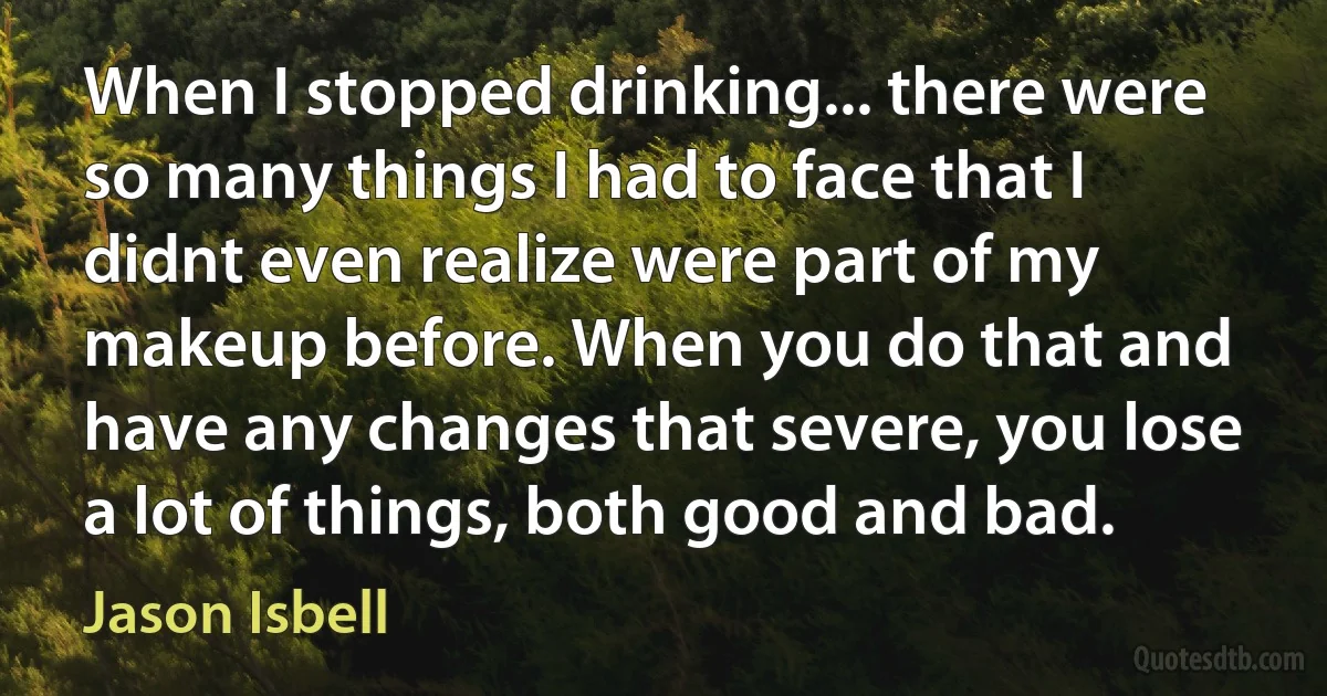 When I stopped drinking... there were so many things I had to face that I didnt even realize were part of my makeup before. When you do that and have any changes that severe, you lose a lot of things, both good and bad. (Jason Isbell)