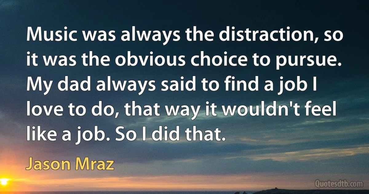 Music was always the distraction, so it was the obvious choice to pursue. My dad always said to find a job I love to do, that way it wouldn't feel like a job. So I did that. (Jason Mraz)