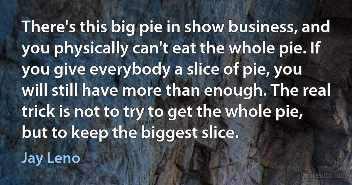 There's this big pie in show business, and you physically can't eat the whole pie. If you give everybody a slice of pie, you will still have more than enough. The real trick is not to try to get the whole pie, but to keep the biggest slice. (Jay Leno)