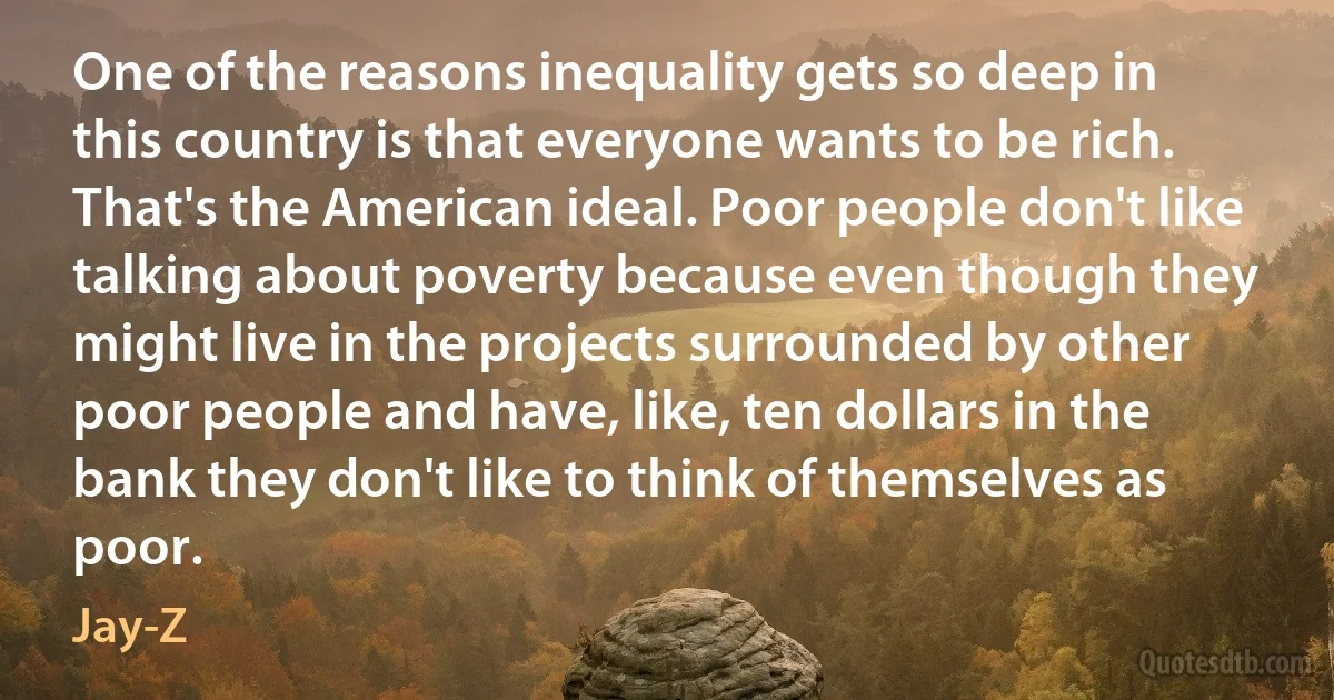 One of the reasons inequality gets so deep in this country is that everyone wants to be rich. That's the American ideal. Poor people don't like talking about poverty because even though they might live in the projects surrounded by other poor people and have, like, ten dollars in the bank they don't like to think of themselves as poor. (Jay-Z)