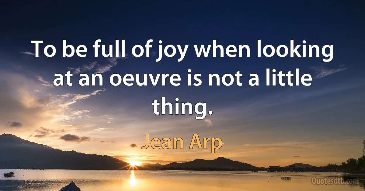 To be full of joy when looking at an oeuvre is not a little thing. (Jean Arp)