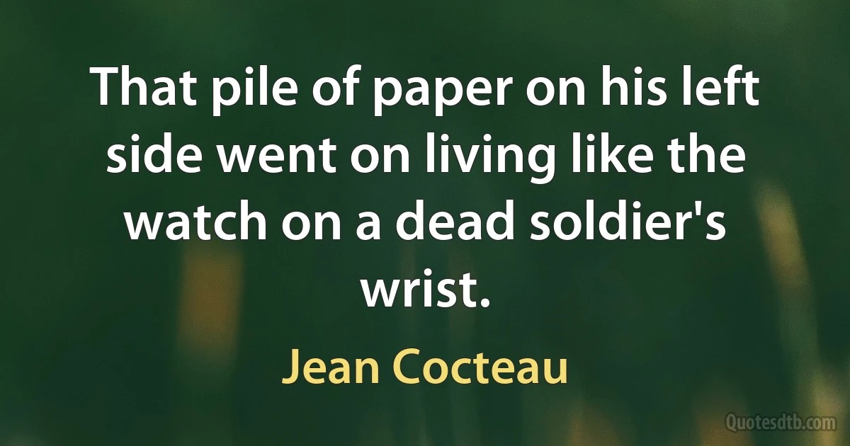 That pile of paper on his left side went on living like the watch on a dead soldier's wrist. (Jean Cocteau)