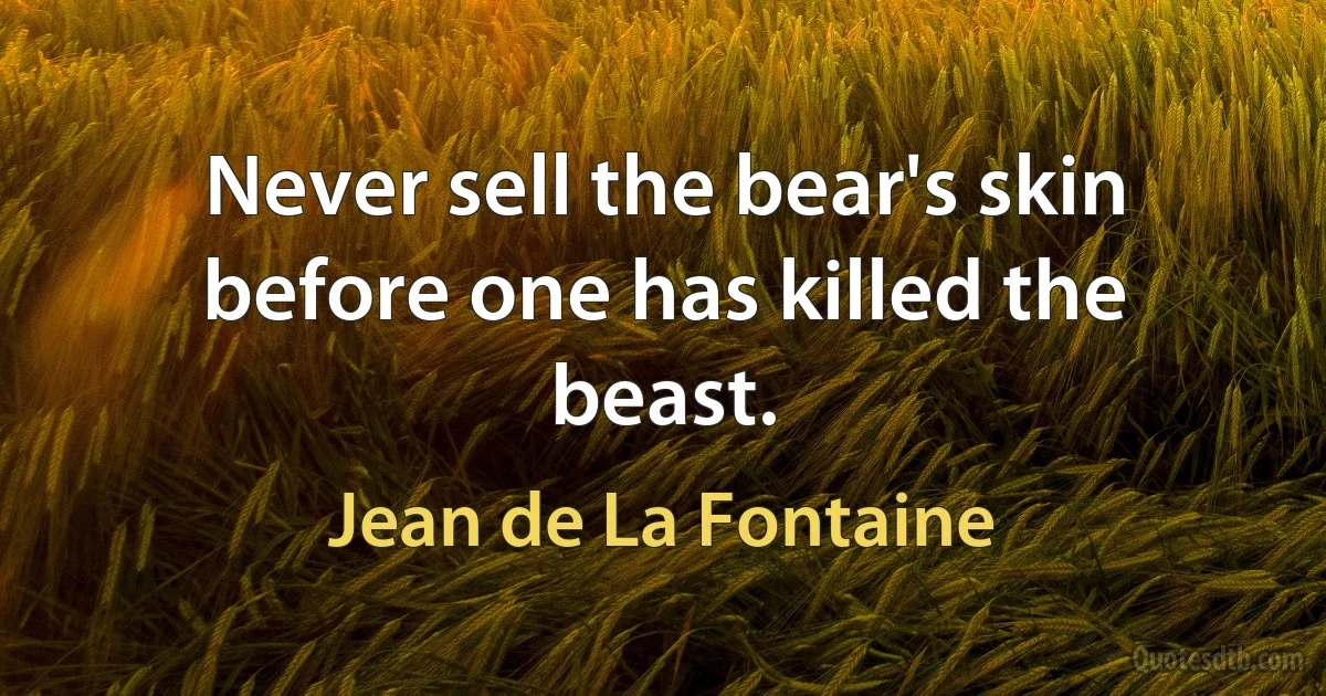 Never sell the bear's skin before one has killed the beast. (Jean de La Fontaine)