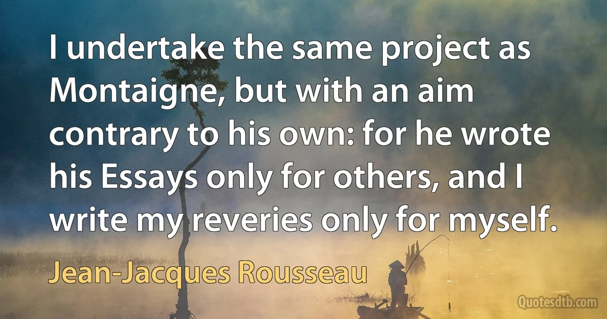 I undertake the same project as Montaigne, but with an aim contrary to his own: for he wrote his Essays only for others, and I write my reveries only for myself. (Jean-Jacques Rousseau)