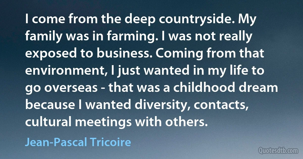 I come from the deep countryside. My family was in farming. I was not really exposed to business. Coming from that environment, I just wanted in my life to go overseas - that was a childhood dream because I wanted diversity, contacts, cultural meetings with others. (Jean-Pascal Tricoire)