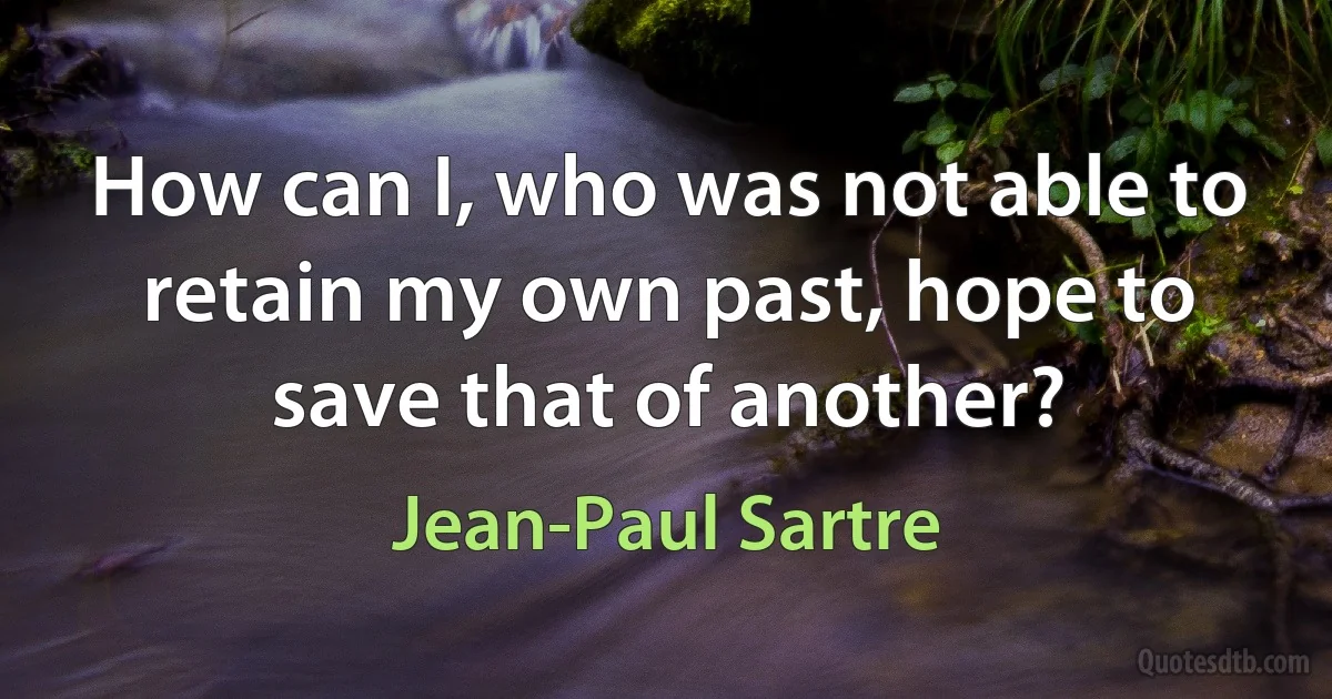 How can I, who was not able to retain my own past, hope to save that of another? (Jean-Paul Sartre)