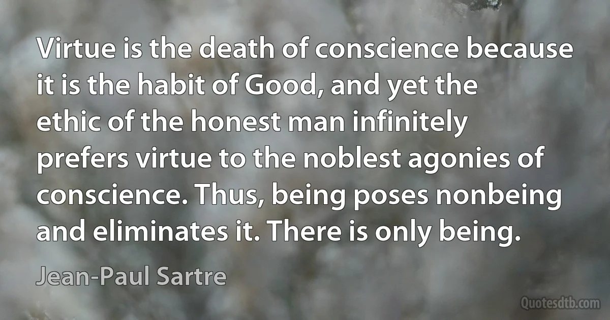 Virtue is the death of conscience because it is the habit of Good, and yet the ethic of the honest man infinitely prefers virtue to the noblest agonies of conscience. Thus, being poses nonbeing and eliminates it. There is only being. (Jean-Paul Sartre)