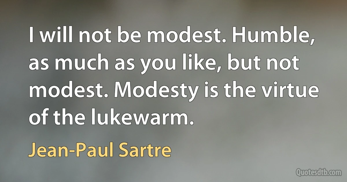 I will not be modest. Humble, as much as you like, but not modest. Modesty is the virtue of the lukewarm. (Jean-Paul Sartre)