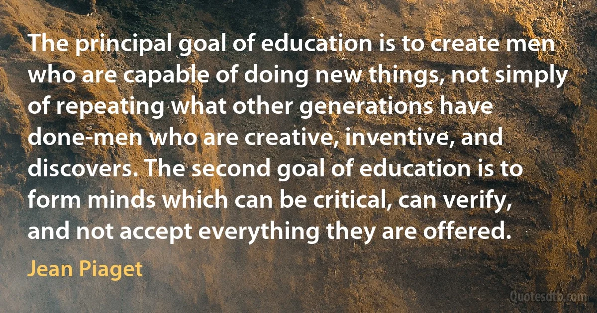 The principal goal of education is to create men who are capable of doing new things, not simply of repeating what other generations have done-men who are creative, inventive, and discovers. The second goal of education is to form minds which can be critical, can verify, and not accept everything they are offered. (Jean Piaget)