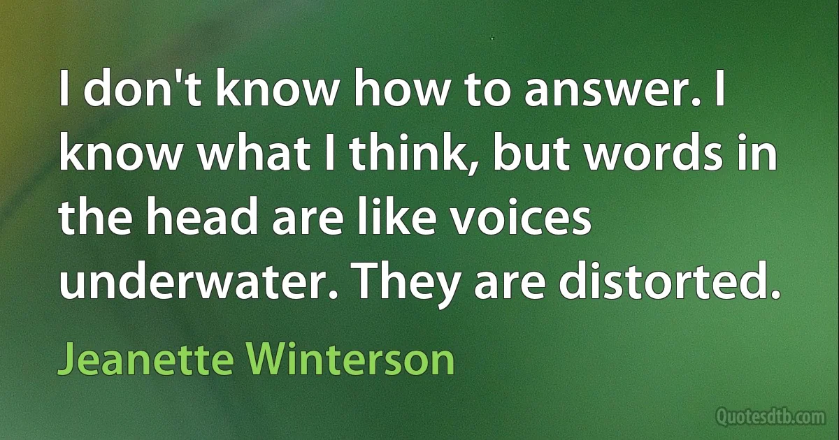 I don't know how to answer. I know what I think, but words in the head are like voices underwater. They are distorted. (Jeanette Winterson)