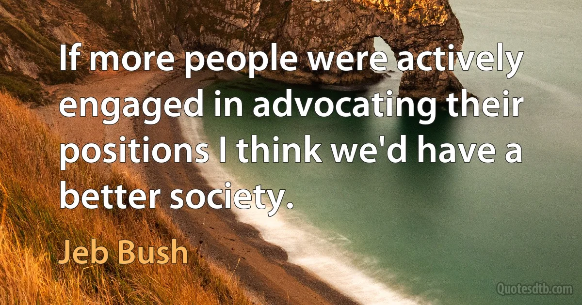 If more people were actively engaged in advocating their positions I think we'd have a better society. (Jeb Bush)