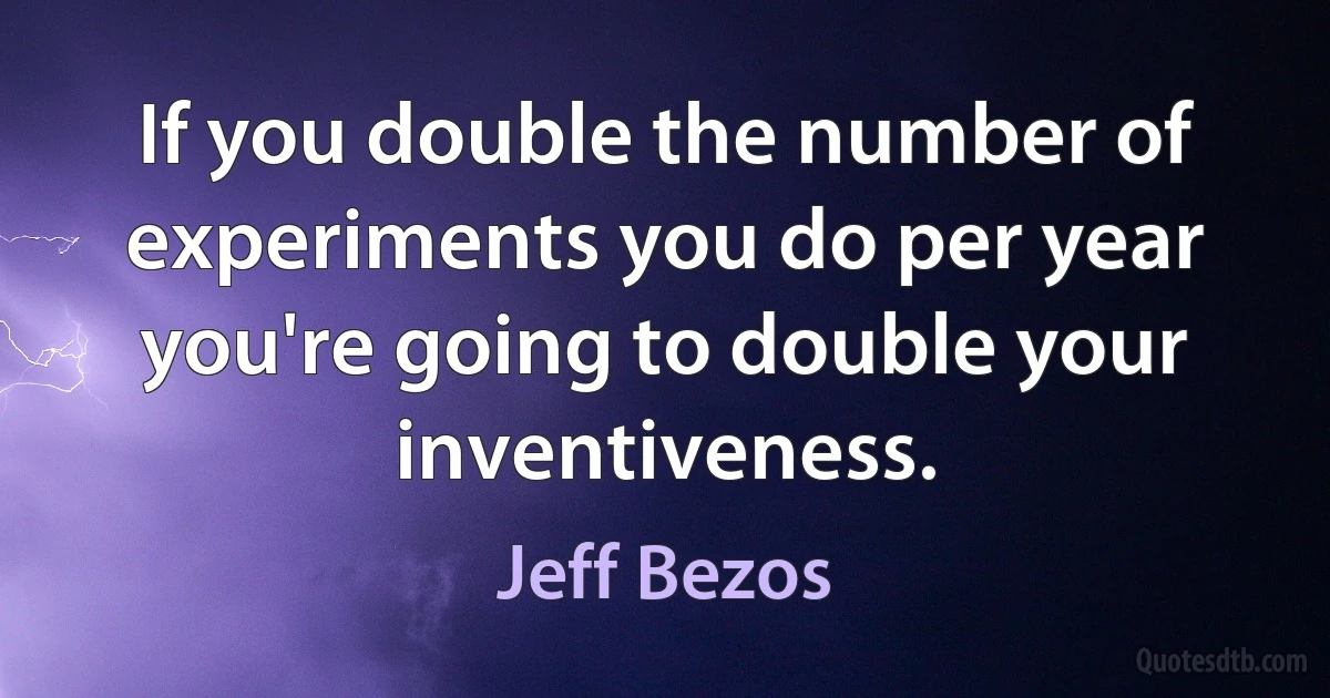 If you double the number of experiments you do per year you're going to double your inventiveness. (Jeff Bezos)