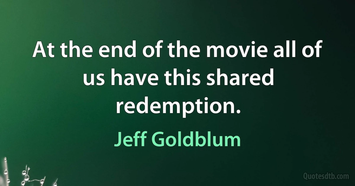 At the end of the movie all of us have this shared redemption. (Jeff Goldblum)