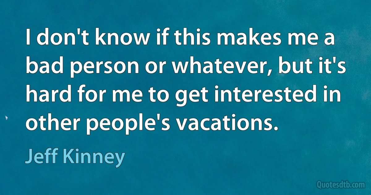 I don't know if this makes me a bad person or whatever, but it's hard for me to get interested in other people's vacations. (Jeff Kinney)