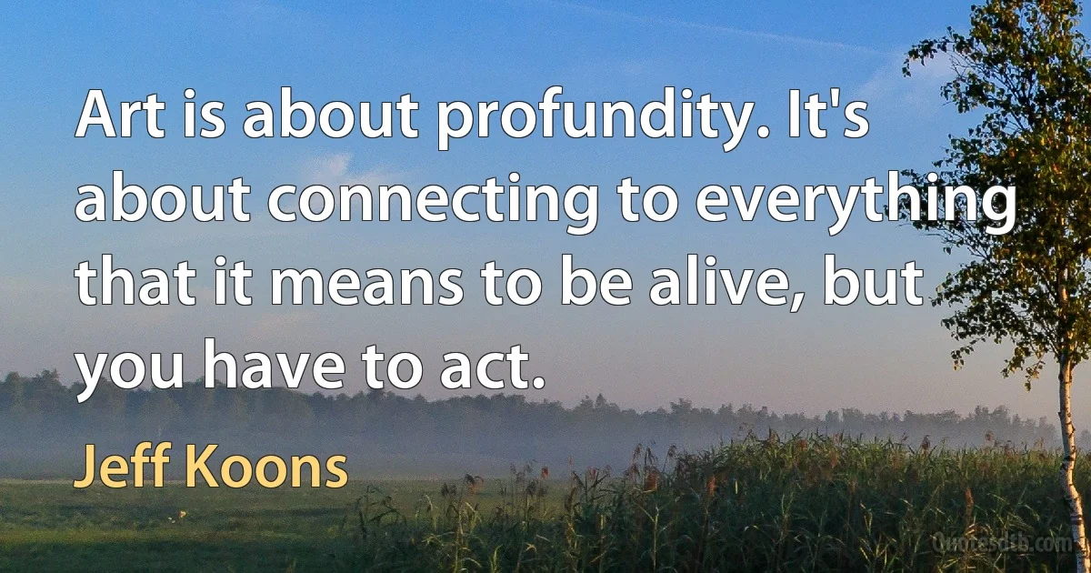 Art is about profundity. It's about connecting to everything that it means to be alive, but you have to act. (Jeff Koons)