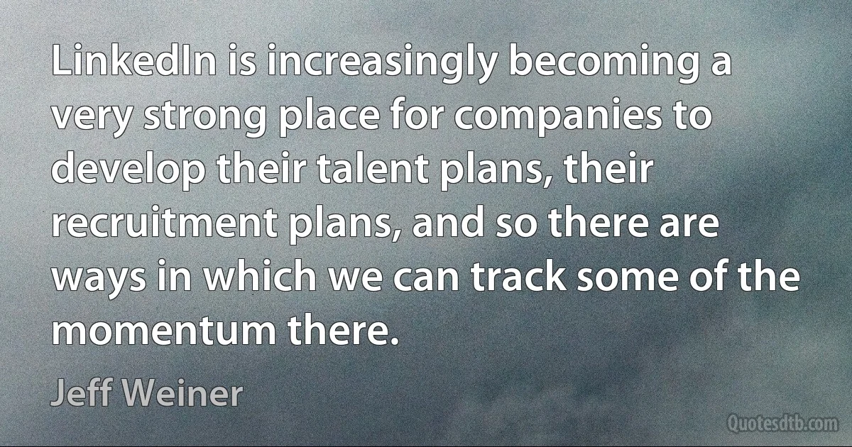 LinkedIn is increasingly becoming a very strong place for companies to develop their talent plans, their recruitment plans, and so there are ways in which we can track some of the momentum there. (Jeff Weiner)