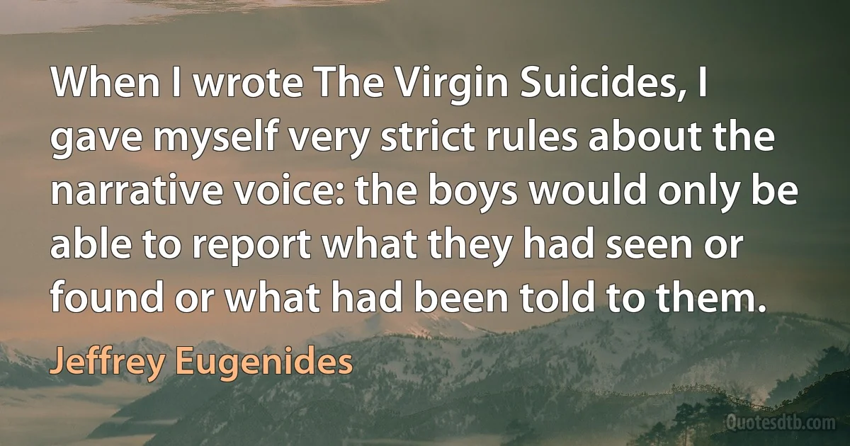 When I wrote The Virgin Suicides, I gave myself very strict rules about the narrative voice: the boys would only be able to report what they had seen or found or what had been told to them. (Jeffrey Eugenides)