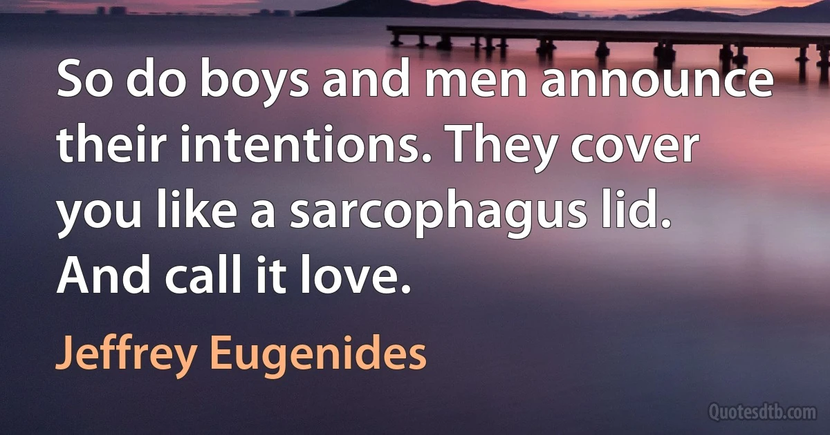 So do boys and men announce their intentions. They cover you like a sarcophagus lid. And call it love. (Jeffrey Eugenides)