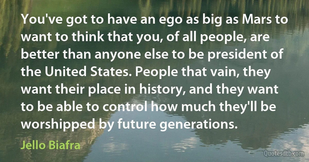 You've got to have an ego as big as Mars to want to think that you, of all people, are better than anyone else to be president of the United States. People that vain, they want their place in history, and they want to be able to control how much they'll be worshipped by future generations. (Jello Biafra)