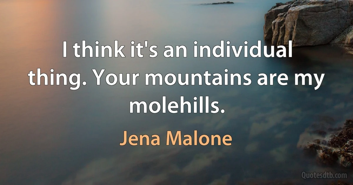 I think it's an individual thing. Your mountains are my molehills. (Jena Malone)