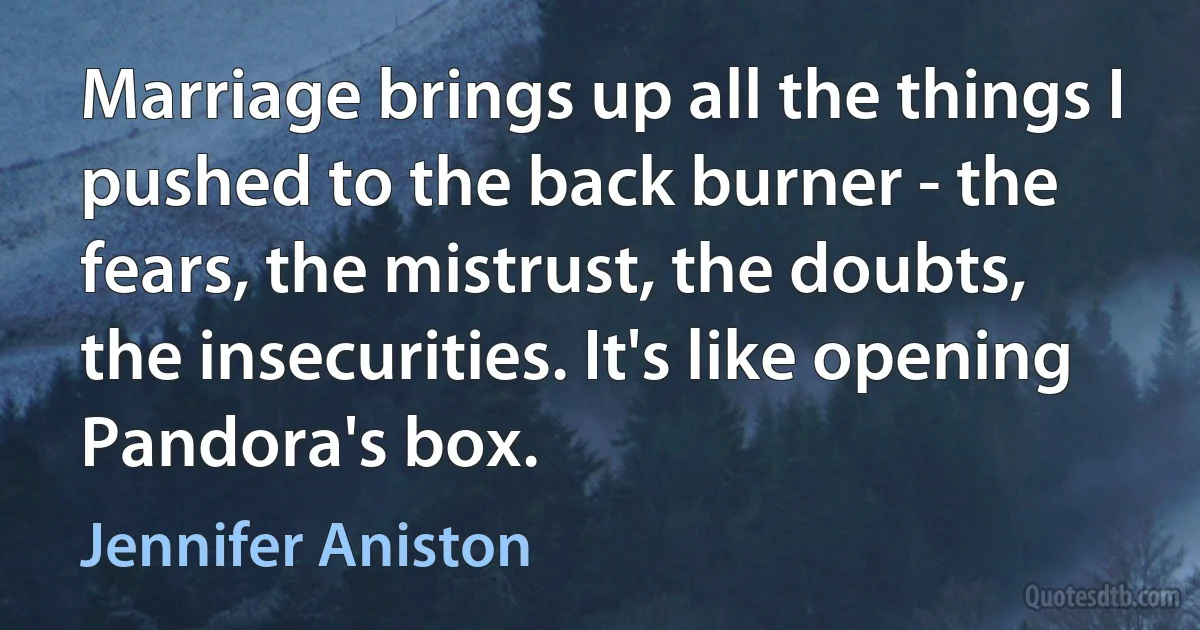 Marriage brings up all the things I pushed to the back burner - the fears, the mistrust, the doubts, the insecurities. It's like opening Pandora's box. (Jennifer Aniston)