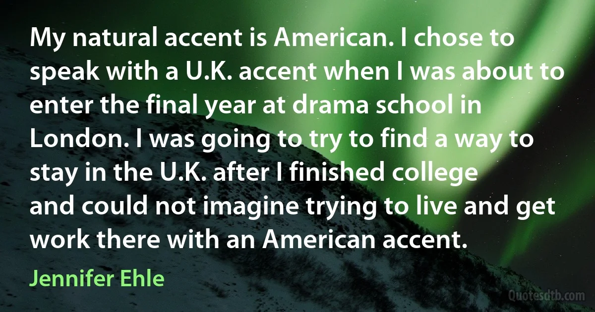 My natural accent is American. I chose to speak with a U.K. accent when I was about to enter the final year at drama school in London. I was going to try to find a way to stay in the U.K. after I finished college and could not imagine trying to live and get work there with an American accent. (Jennifer Ehle)