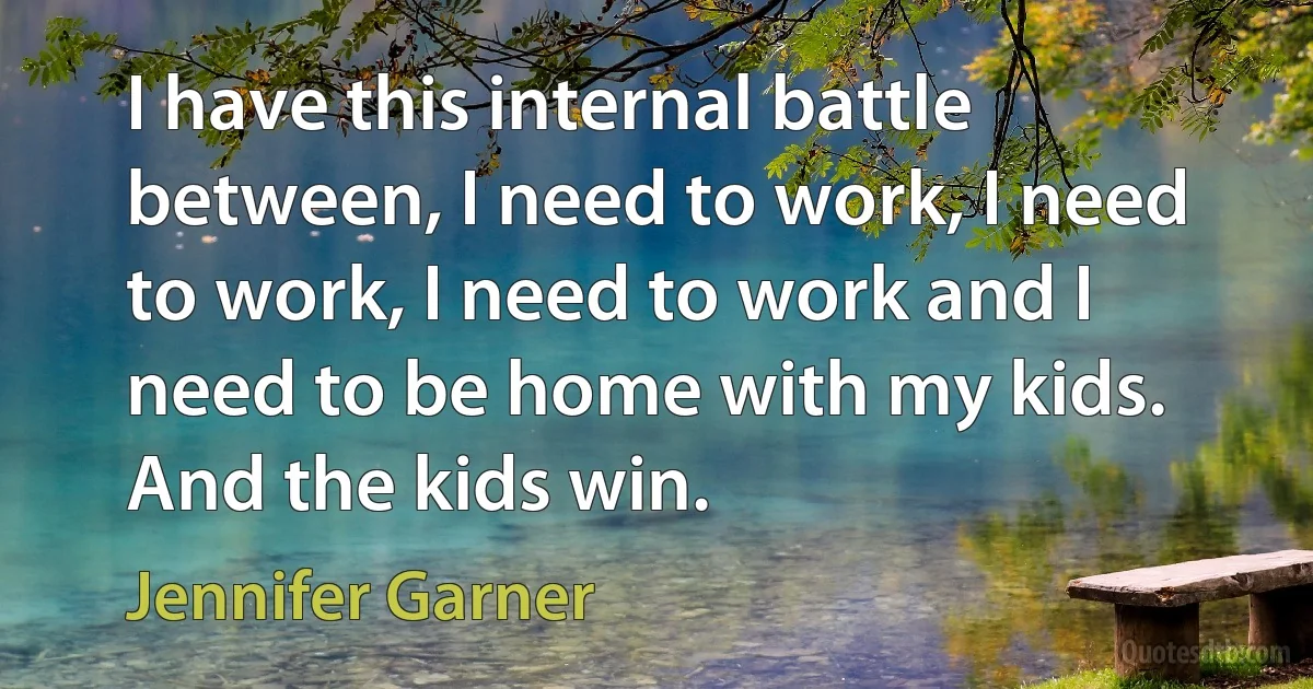 I have this internal battle between, I need to work, I need to work, I need to work and I need to be home with my kids. And the kids win. (Jennifer Garner)