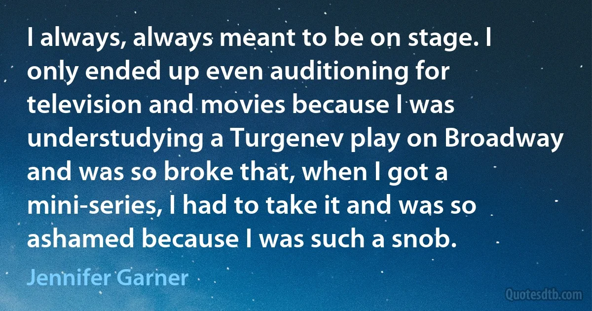 I always, always meant to be on stage. I only ended up even auditioning for television and movies because I was understudying a Turgenev play on Broadway and was so broke that, when I got a mini-series, I had to take it and was so ashamed because I was such a snob. (Jennifer Garner)