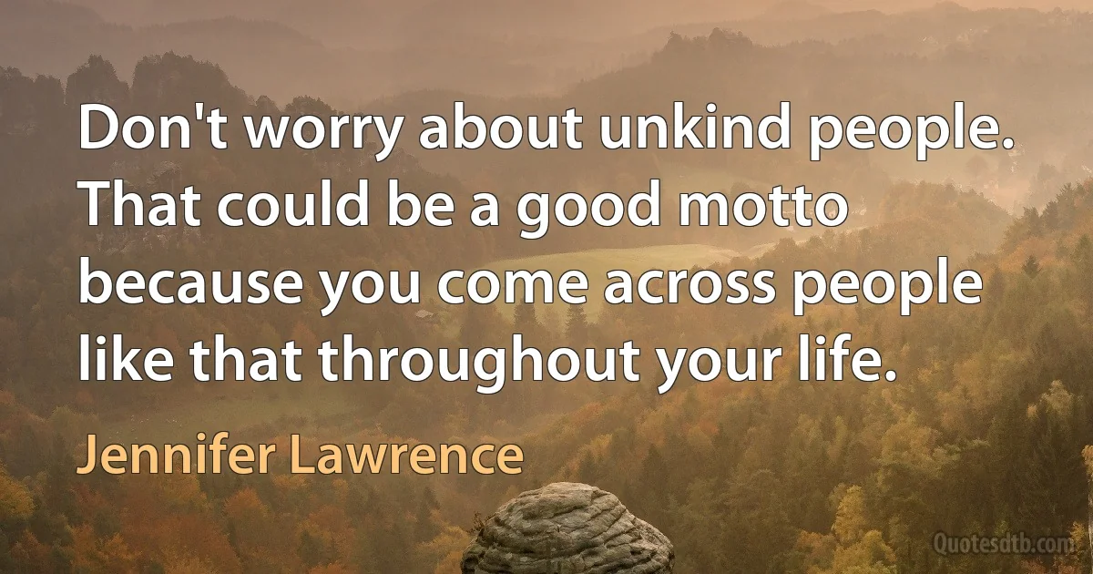 Don't worry about unkind people. That could be a good motto because you come across people like that throughout your life. (Jennifer Lawrence)