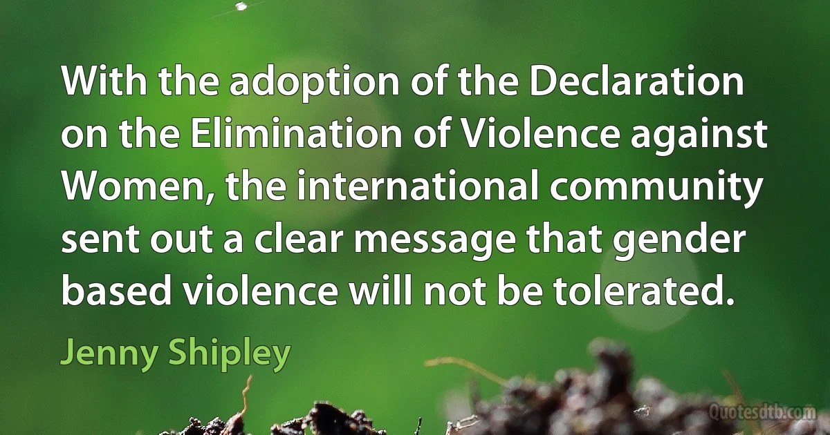 With the adoption of the Declaration on the Elimination of Violence against Women, the international community sent out a clear message that gender based violence will not be tolerated. (Jenny Shipley)