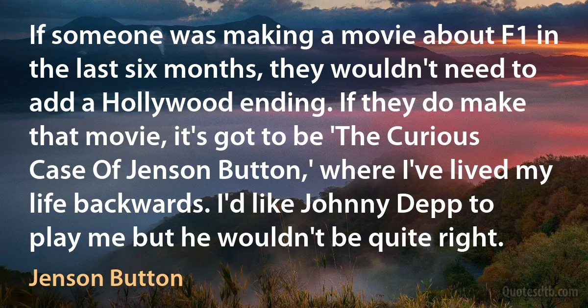 If someone was making a movie about F1 in the last six months, they wouldn't need to add a Hollywood ending. If they do make that movie, it's got to be 'The Curious Case Of Jenson Button,' where I've lived my life backwards. I'd like Johnny Depp to play me but he wouldn't be quite right. (Jenson Button)