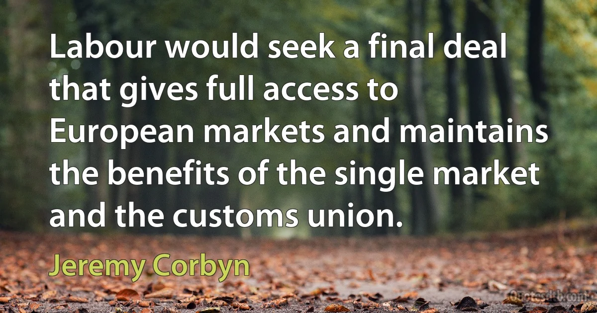 Labour would seek a final deal that gives full access to European markets and maintains the benefits of the single market and the customs union. (Jeremy Corbyn)