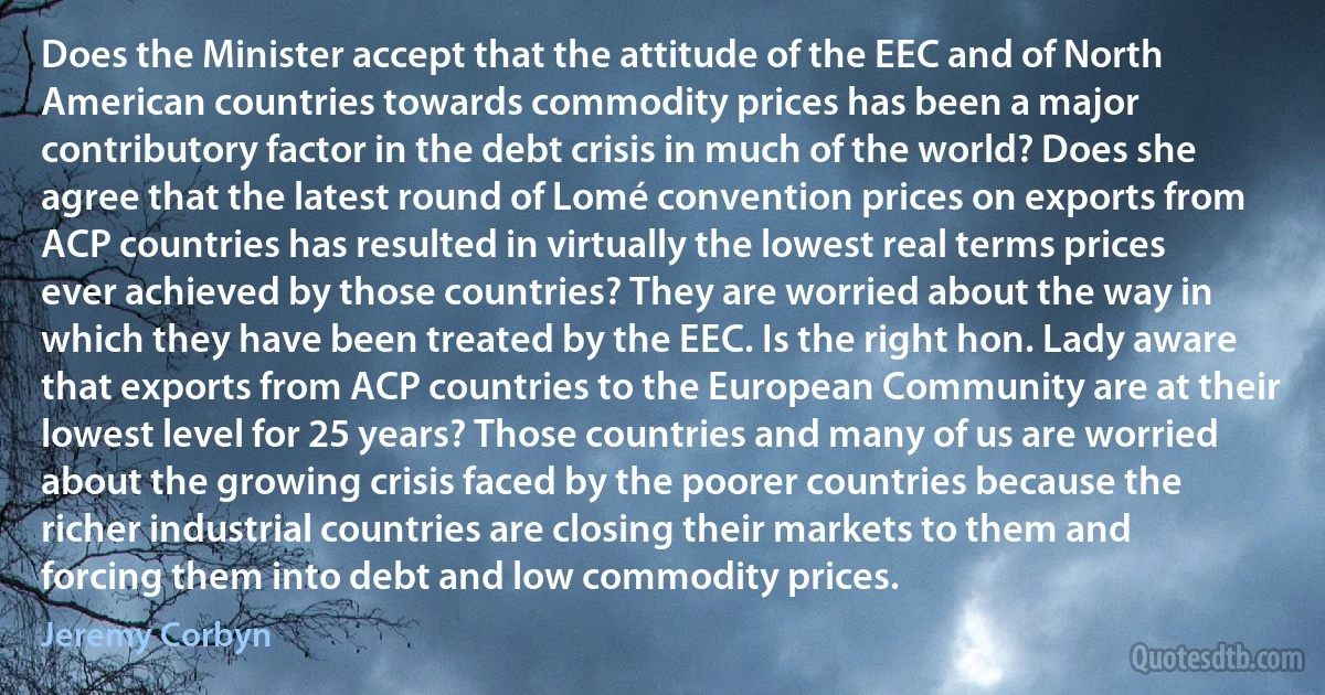 Does the Minister accept that the attitude of the EEC and of North American countries towards commodity prices has been a major contributory factor in the debt crisis in much of the world? Does she agree that the latest round of Lomé convention prices on exports from ACP countries has resulted in virtually the lowest real terms prices ever achieved by those countries? They are worried about the way in which they have been treated by the EEC. Is the right hon. Lady aware that exports from ACP countries to the European Community are at their lowest level for 25 years? Those countries and many of us are worried about the growing crisis faced by the poorer countries because the richer industrial countries are closing their markets to them and forcing them into debt and low commodity prices. (Jeremy Corbyn)