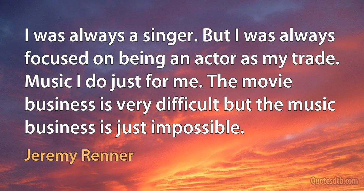 I was always a singer. But I was always focused on being an actor as my trade. Music I do just for me. The movie business is very difficult but the music business is just impossible. (Jeremy Renner)