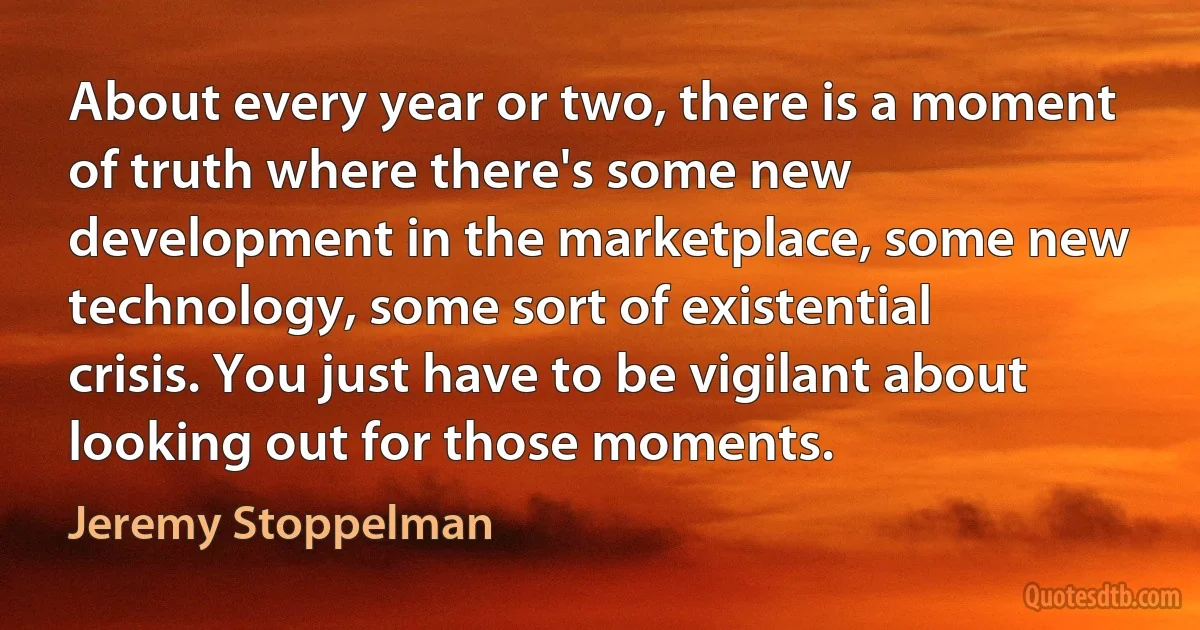 About every year or two, there is a moment of truth where there's some new development in the marketplace, some new technology, some sort of existential crisis. You just have to be vigilant about looking out for those moments. (Jeremy Stoppelman)