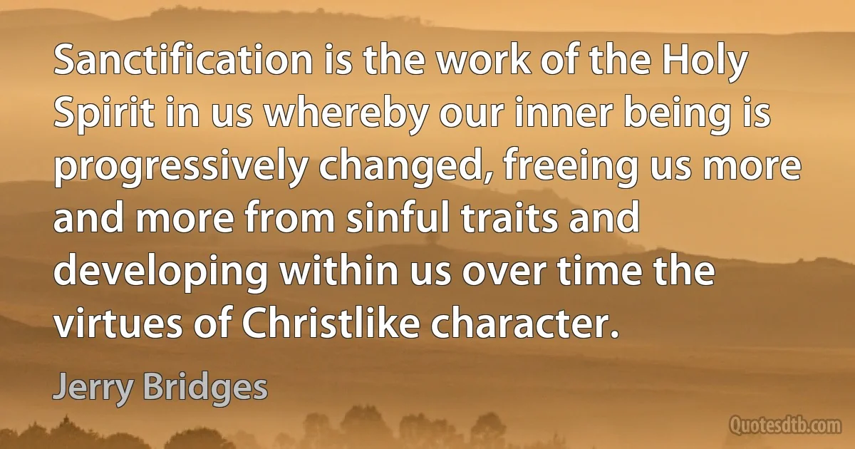 Sanctification is the work of the Holy Spirit in us whereby our inner being is progressively changed, freeing us more and more from sinful traits and developing within us over time the virtues of Christlike character. (Jerry Bridges)