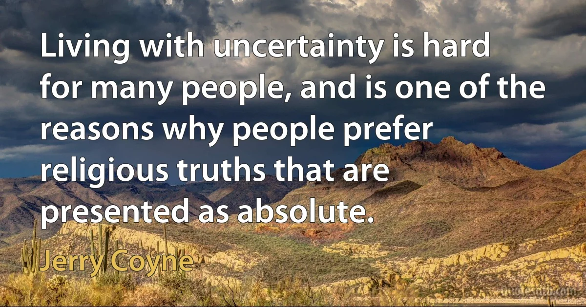 Living with uncertainty is hard for many people, and is one of the reasons why people prefer religious truths that are presented as absolute. (Jerry Coyne)