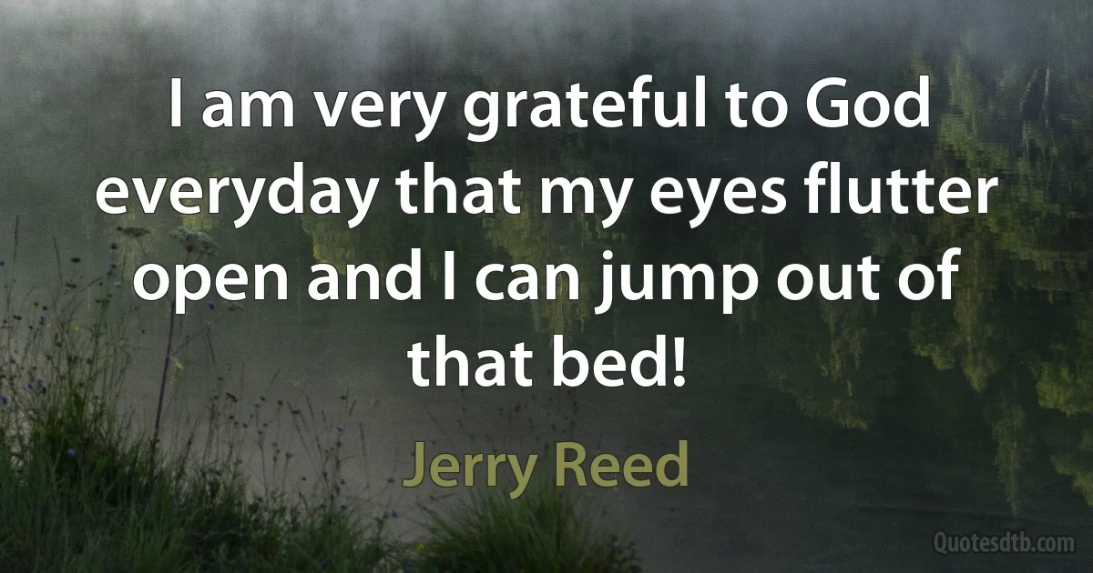 I am very grateful to God everyday that my eyes flutter open and I can jump out of that bed! (Jerry Reed)