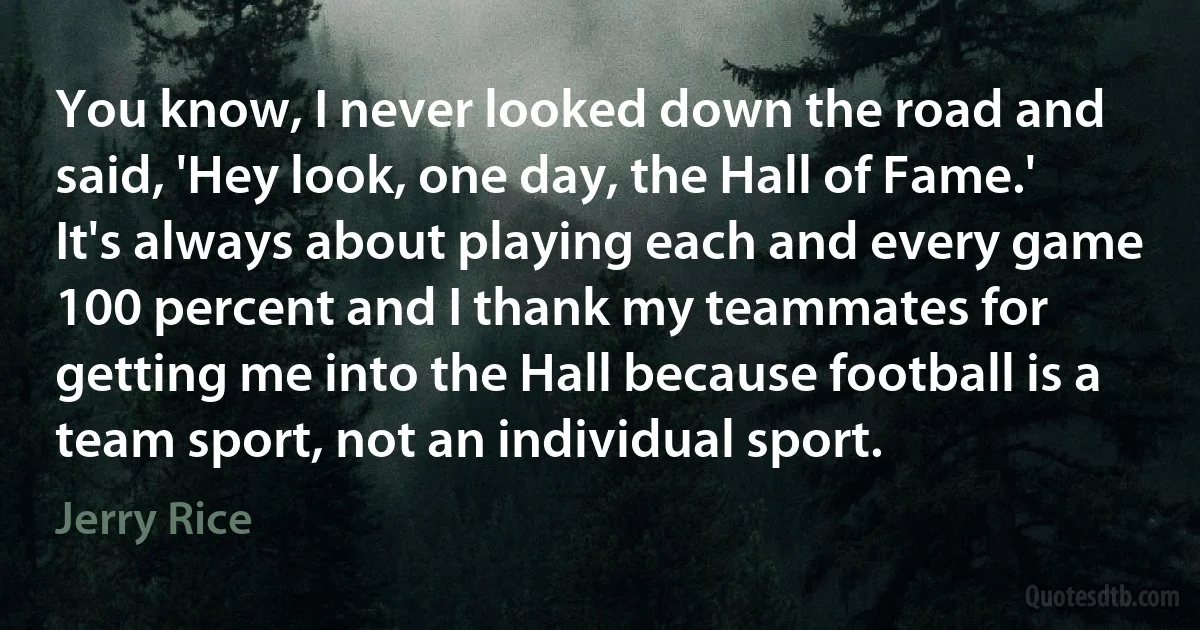 You know, I never looked down the road and said, 'Hey look, one day, the Hall of Fame.' It's always about playing each and every game 100 percent and I thank my teammates for getting me into the Hall because football is a team sport, not an individual sport. (Jerry Rice)