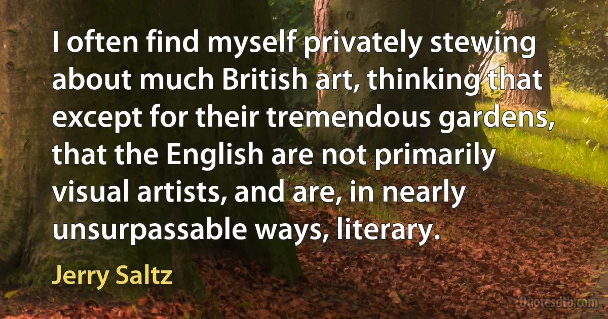 I often find myself privately stewing about much British art, thinking that except for their tremendous gardens, that the English are not primarily visual artists, and are, in nearly unsurpassable ways, literary. (Jerry Saltz)