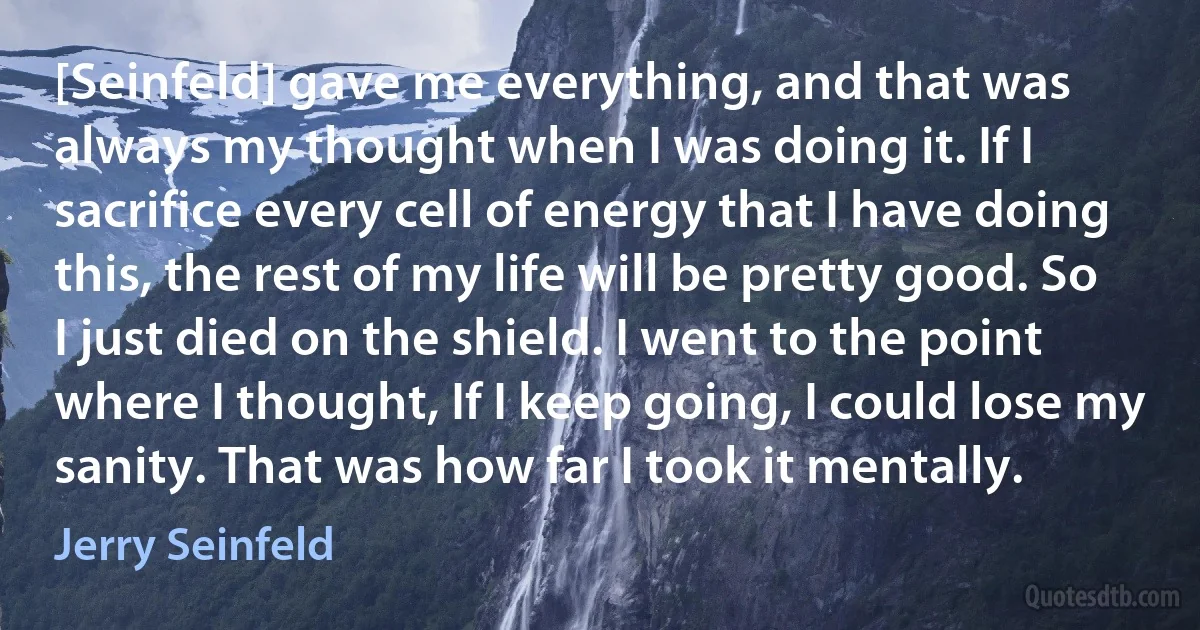 [Seinfeld] gave me everything, and that was always my thought when I was doing it. If I sacrifice every cell of energy that I have doing this, the rest of my life will be pretty good. So I just died on the shield. I went to the point where I thought, If I keep going, I could lose my sanity. That was how far I took it mentally. (Jerry Seinfeld)