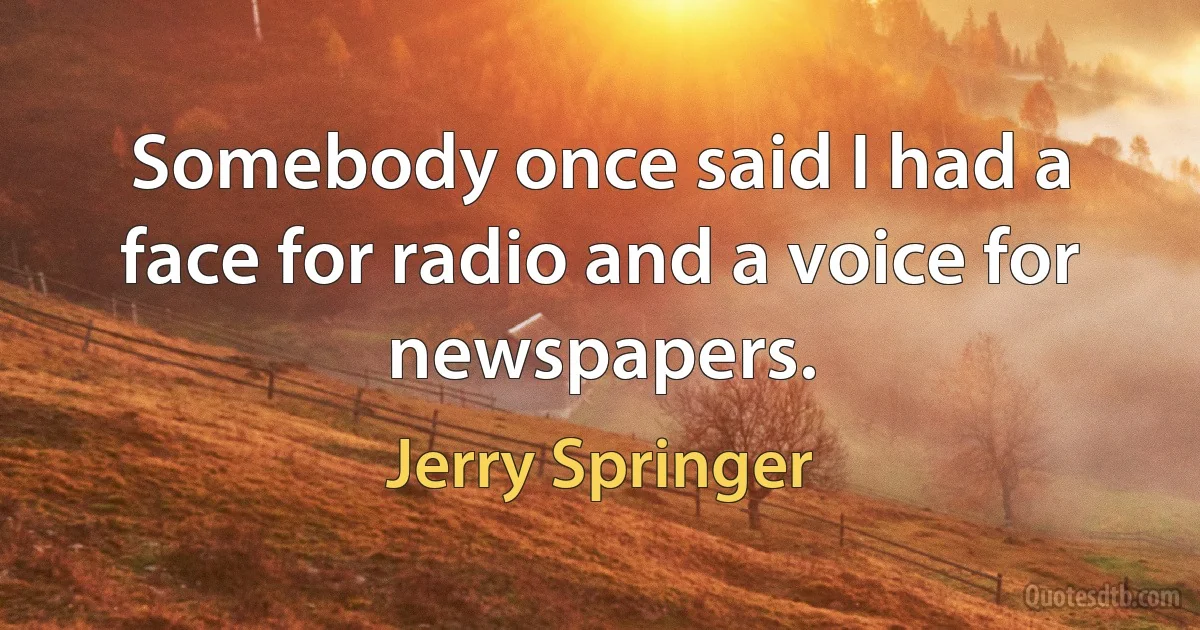 Somebody once said I had a face for radio and a voice for newspapers. (Jerry Springer)