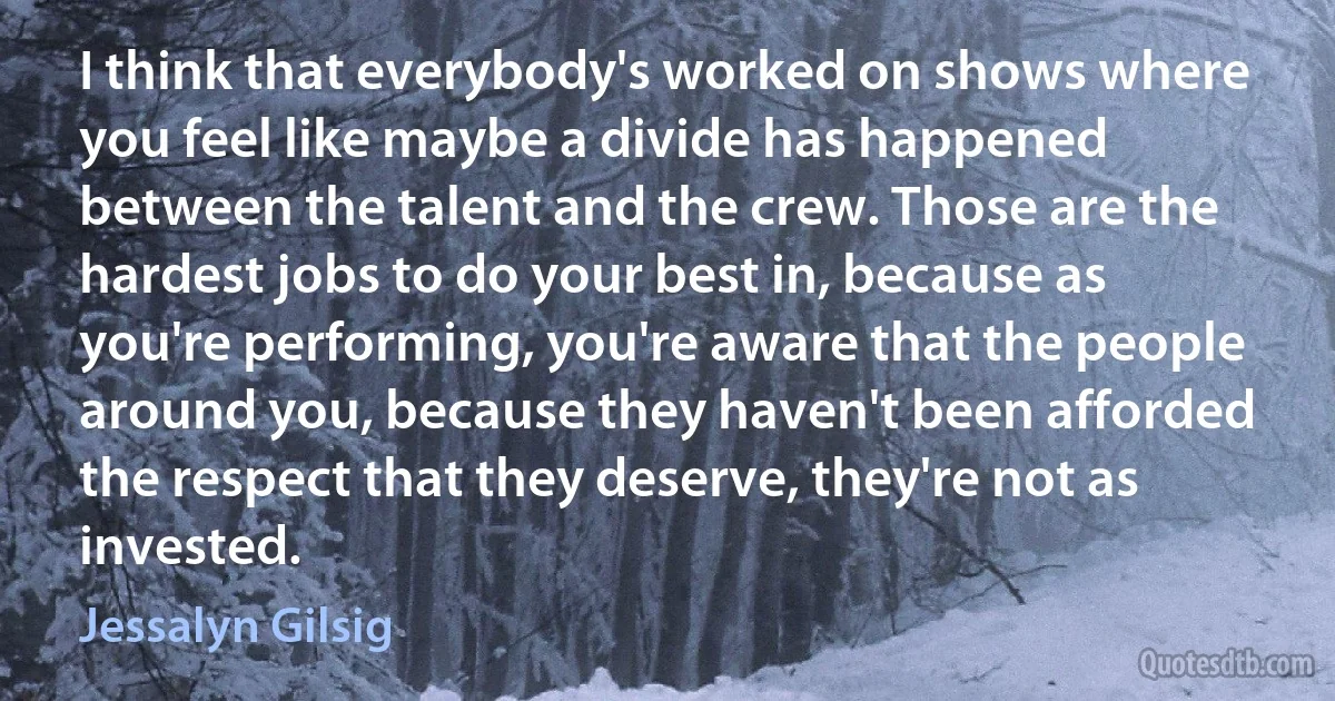 I think that everybody's worked on shows where you feel like maybe a divide has happened between the talent and the crew. Those are the hardest jobs to do your best in, because as you're performing, you're aware that the people around you, because they haven't been afforded the respect that they deserve, they're not as invested. (Jessalyn Gilsig)