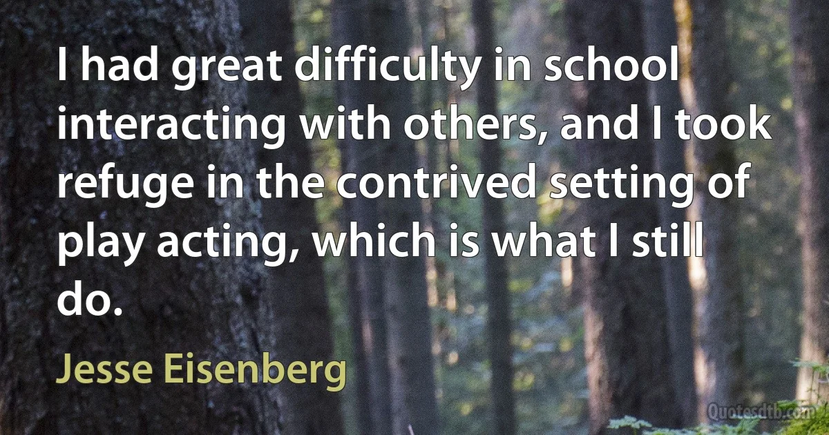 I had great difficulty in school interacting with others, and I took refuge in the contrived setting of play acting, which is what I still do. (Jesse Eisenberg)