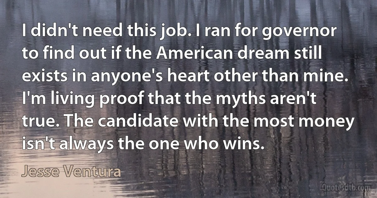 I didn't need this job. I ran for governor to find out if the American dream still exists in anyone's heart other than mine. I'm living proof that the myths aren't true. The candidate with the most money isn't always the one who wins. (Jesse Ventura)