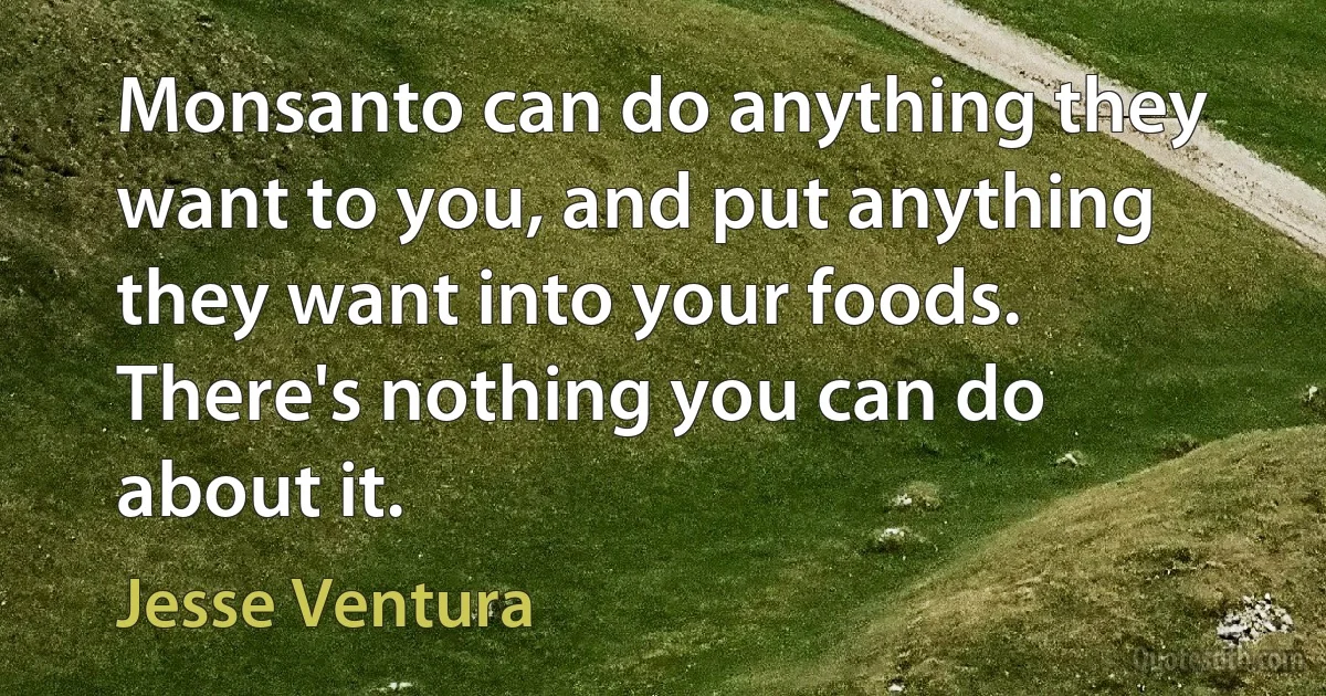 Monsanto can do anything they want to you, and put anything they want into your foods. There's nothing you can do about it. (Jesse Ventura)