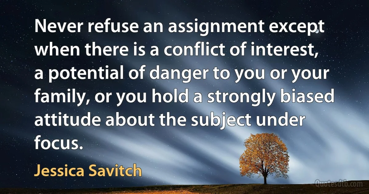 Never refuse an assignment except when there is a conflict of interest, a potential of danger to you or your family, or you hold a strongly biased attitude about the subject under focus. (Jessica Savitch)